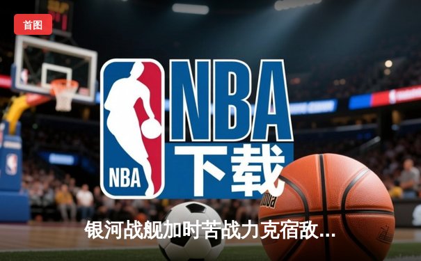 银河战舰加时苦战力克宿敌，赵睿35分创赛季新高助队挺进季后赛