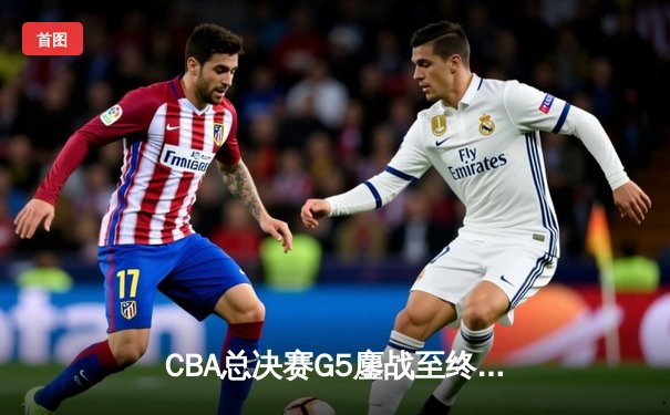 CBA总决赛G5鏖战至终章，辽宁本钢力克新疆飞虎实现三连冠伟业