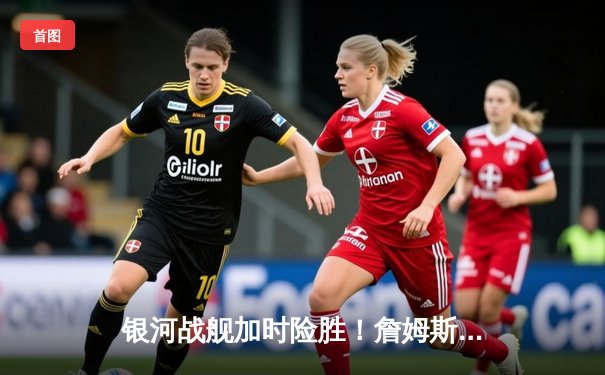 银河战舰加时险胜！詹姆斯39分准三双率湖人抢七晋级西决